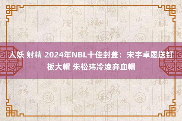 人妖 射精 2024年NBL十佳封盖：宋宇卓屡送钉板大帽 朱松玮冷凌弃血帽