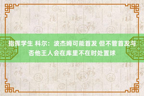 指挥学生 科尔：波杰姆可能首发 但不管首发与否他王人会在库里不在时处置球