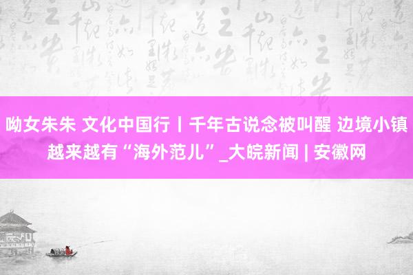 呦女朱朱 文化中国行丨千年古说念被叫醒 边境小镇越来越有“海外范儿”_大皖新闻 | 安徽网