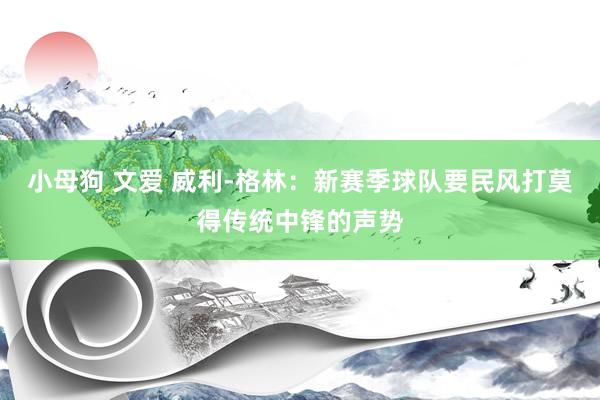 小母狗 文爱 威利-格林：新赛季球队要民风打莫得传统中锋的声势