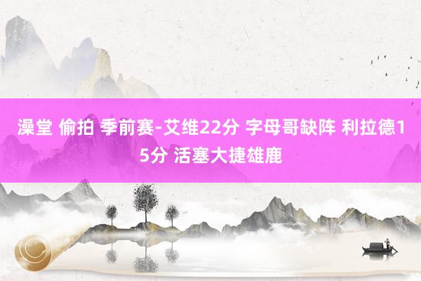 澡堂 偷拍 季前赛-艾维22分 字母哥缺阵 利拉德15分 活塞大捷雄鹿