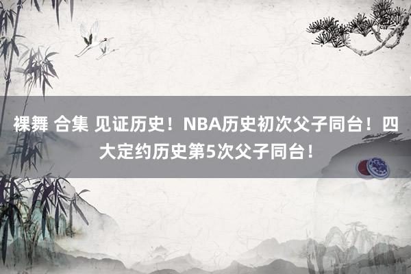 裸舞 合集 见证历史！NBA历史初次父子同台！四大定约历史第5次父子同台！