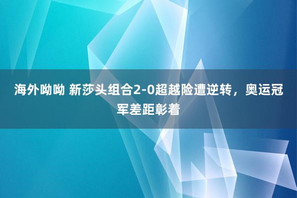 海外呦呦 新莎头组合2-0超越险遭逆转，奥运冠军差距彰着