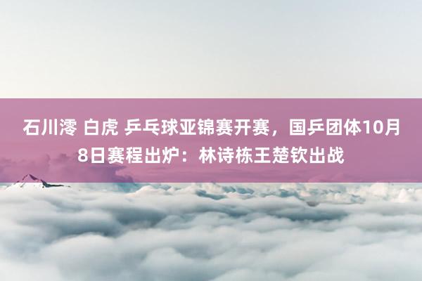 石川澪 白虎 乒乓球亚锦赛开赛，国乒团体10月8日赛程出炉：林诗栋王楚钦出战