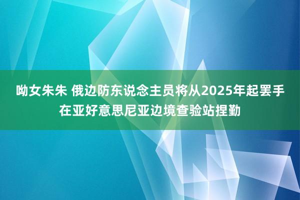 呦女朱朱 俄边防东说念主员将从2025年起罢手在亚好意思尼亚边境查验站捏勤