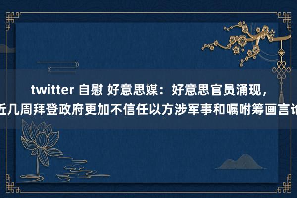 twitter 自慰 好意思媒：好意思官员涌现，近几周拜登政府更加不信任以方涉军事和嘱咐筹画言论