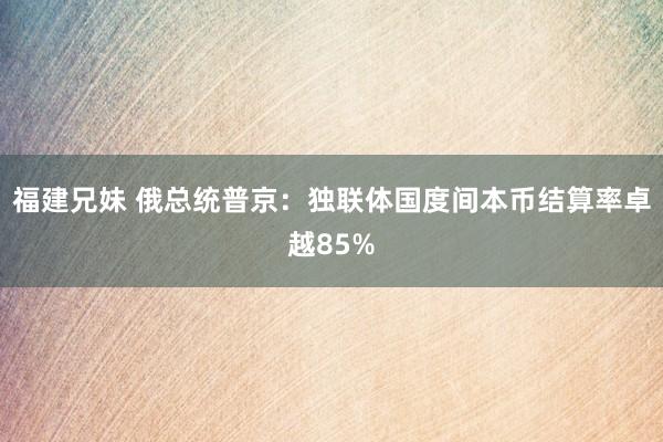 福建兄妹 俄总统普京：独联体国度间本币结算率卓越85%