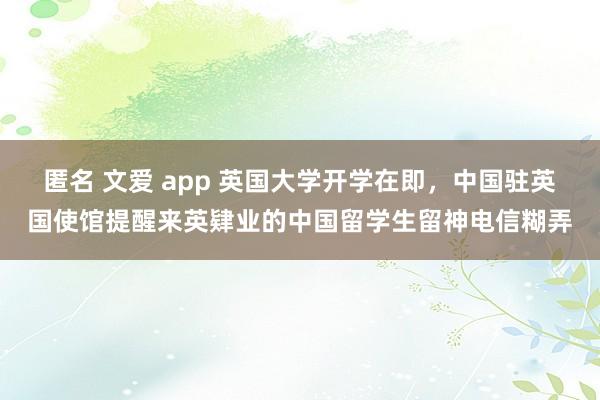 匿名 文爱 app 英国大学开学在即，中国驻英国使馆提醒来英肄业的中国留学生留神电信糊弄