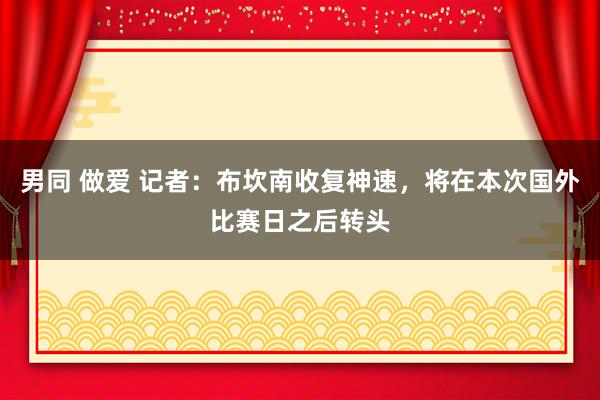 男同 做爱 记者：布坎南收复神速，将在本次国外比赛日之后转头