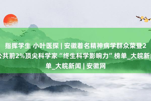 指挥学生 小叶医探 | 安徽着名精神病学群众荣登2024年度公共前2%顶尖科学家“终生科学影响力”榜单_大皖新闻 | 安徽网