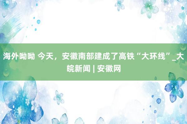 海外呦呦 今天，安徽南部建成了高铁“大环线”_大皖新闻 | 安徽网