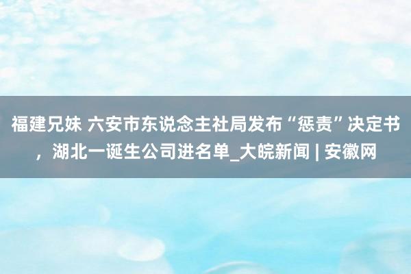 福建兄妹 ﻿六安市东说念主社局发布“惩责”决定书，湖北一诞生公司进名单_大皖新闻 | 安徽网