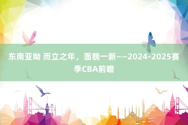 东南亚呦 而立之年，面貌一新——2024-2025赛季CBA前瞻