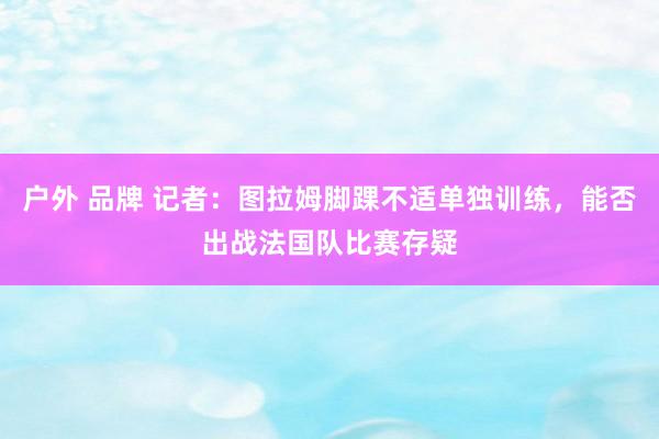 户外 品牌 记者：图拉姆脚踝不适单独训练，能否出战法国队比赛存疑