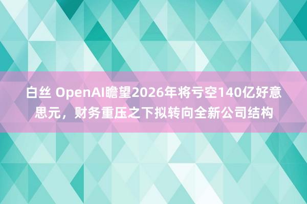 白丝 OpenAI瞻望2026年将亏空140亿好意思元，财务重压之下拟转向全新公司结构