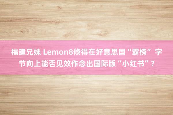 福建兄妹 Lemon8倏得在好意思国“霸榜” 字节向上能否见效作念出国际版“小红书”？