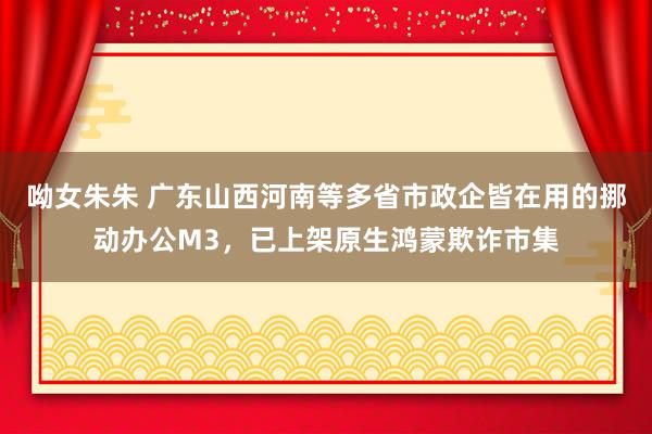 呦女朱朱 广东山西河南等多省市政企皆在用的挪动办公M3，已上架原生鸿蒙欺诈市集