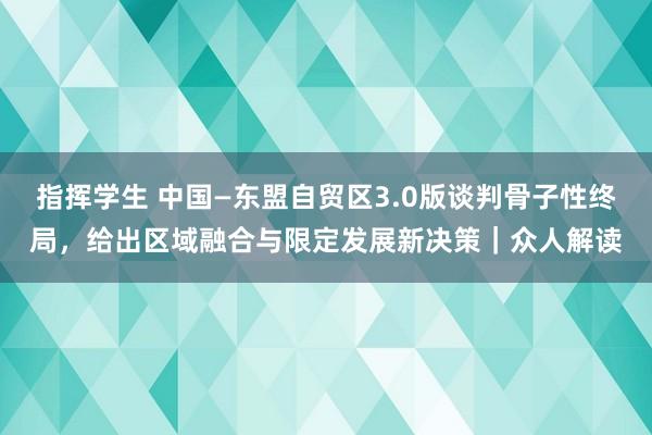 指挥学生 中国—东盟自贸区3.0版谈判骨子性终局，给出区域融合与限定发展新决策｜众人解读