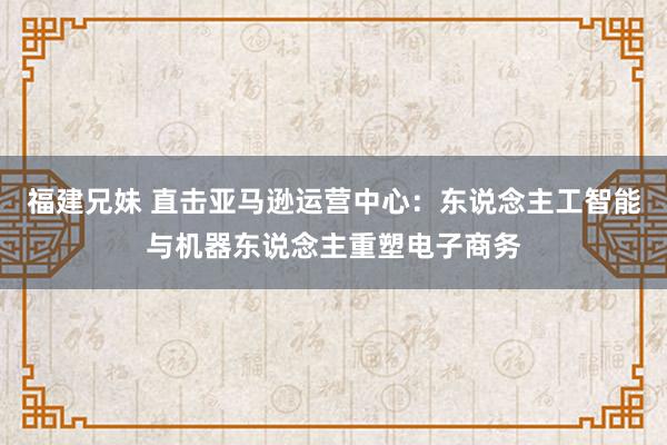 福建兄妹 直击亚马逊运营中心：东说念主工智能与机器东说念主重塑电子商务