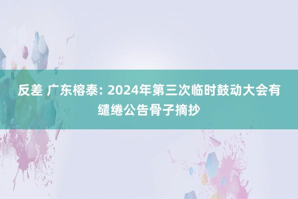 反差 广东榕泰: 2024年第三次临时鼓动大会有缱绻公告骨子摘抄