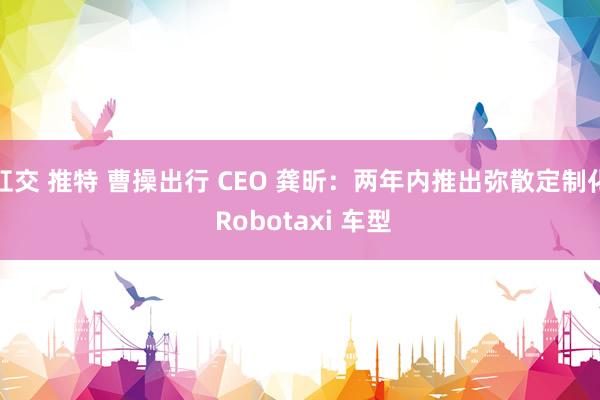 肛交 推特 曹操出行 CEO 龚昕：两年内推出弥散定制化 Robotaxi 车型