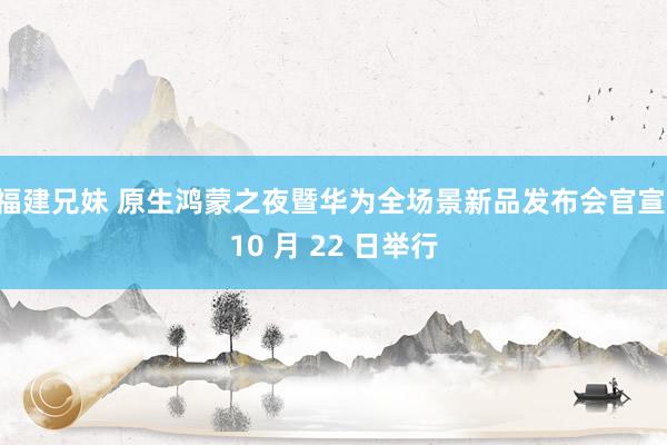 福建兄妹 原生鸿蒙之夜暨华为全场景新品发布会官宣 10 月 22 日举行