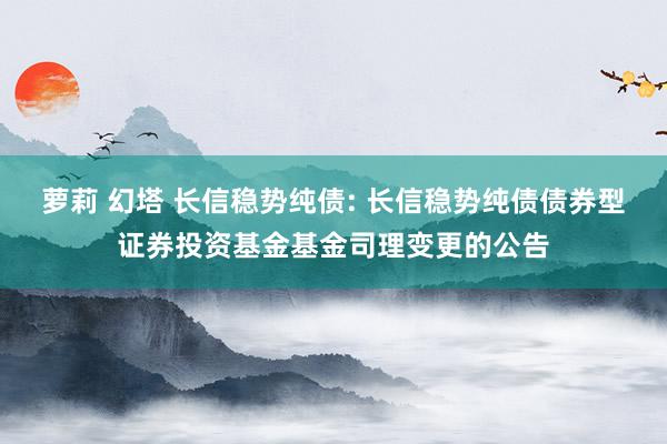 萝莉 幻塔 长信稳势纯债: 长信稳势纯债债券型证券投资基金基金司理变更的公告