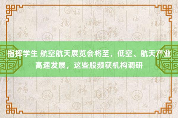 指挥学生 航空航天展览会将至，低空、航天产业高速发展，这些股频获机构调研