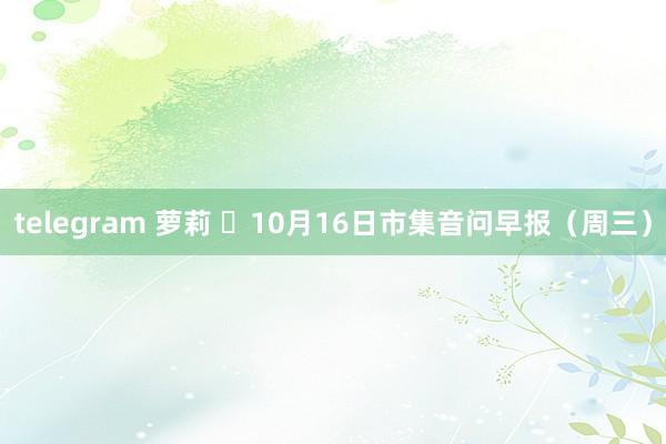 telegram 萝莉 	10月16日市集音问早报（周三）