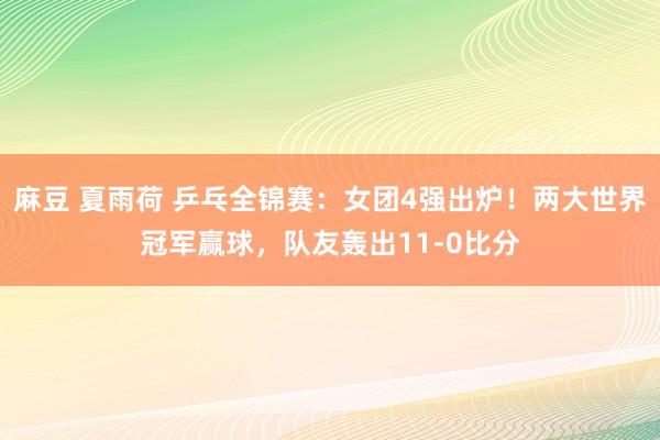 麻豆 夏雨荷 乒乓全锦赛：女团4强出炉！两大世界冠军赢球，队友轰出11-0比分