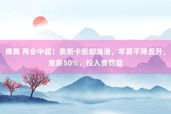 裸舞 再会中超！奥斯卡拒却海港，年薪不降反升，涨薪50%，投入责罚层