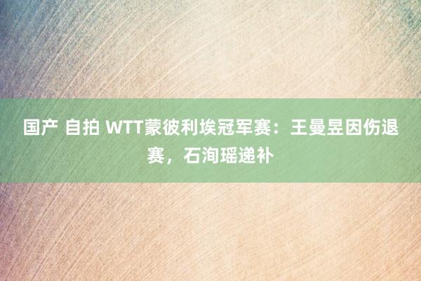 国产 自拍 WTT蒙彼利埃冠军赛：王曼昱因伤退赛，石洵瑶递补