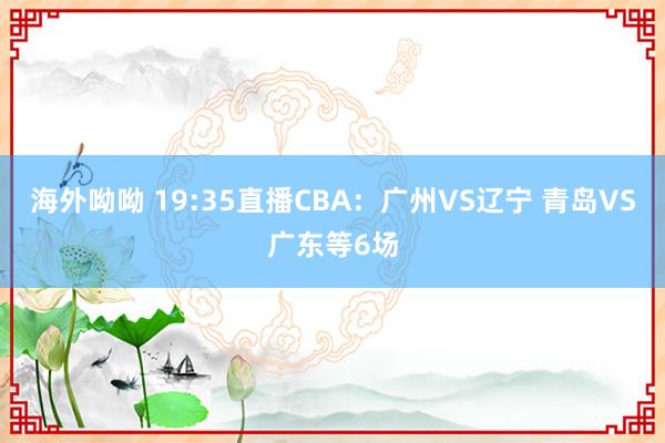 海外呦呦 19:35直播CBA：广州VS辽宁 青岛VS广东等6场