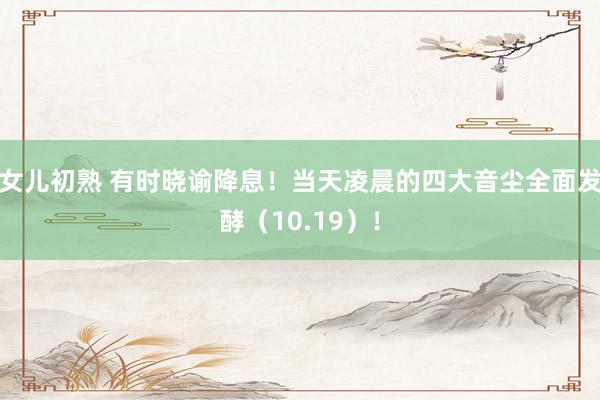 女儿初熟 有时晓谕降息！当天凌晨的四大音尘全面发酵（10.19）！