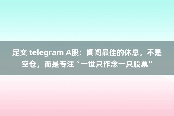 足交 telegram A股：阛阓最佳的休息，不是空仓，而是专注“一世只作念一只股票”