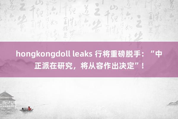 hongkongdoll leaks 行将重磅脱手：“中正派在研究，将从容作出决定”！