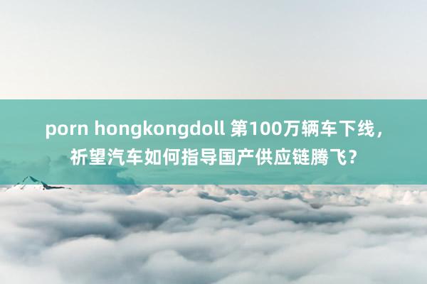 porn hongkongdoll 第100万辆车下线，祈望汽车如何指导国产供应链腾飞？