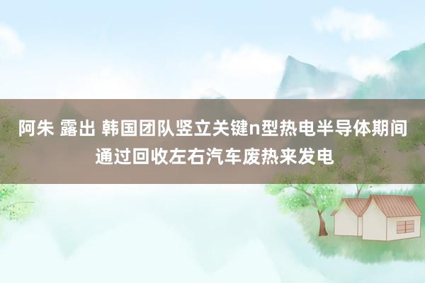 阿朱 露出 韩国团队竖立关键n型热电半导体期间 通过回收左右汽车废热来发电