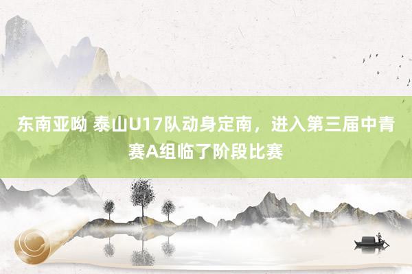 东南亚呦 泰山U17队动身定南，进入第三届中青赛A组临了阶段比赛