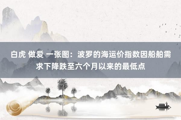 白虎 做爱 一张图：波罗的海运价指数因船舶需求下降跌至六个月以来的最低点