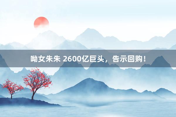 呦女朱朱 2600亿巨头，告示回购！