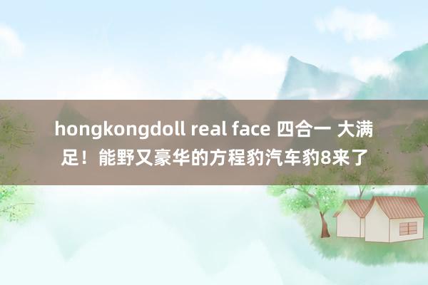 hongkongdoll real face 四合一 大满足！能野又豪华的方程豹汽车豹8来了