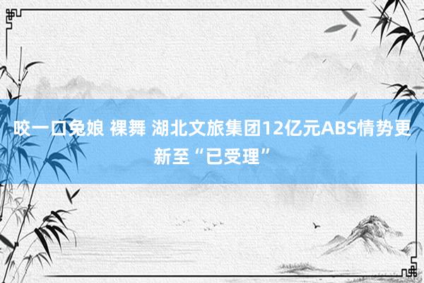 咬一口兔娘 裸舞 湖北文旅集团12亿元ABS情势更新至“已受理”