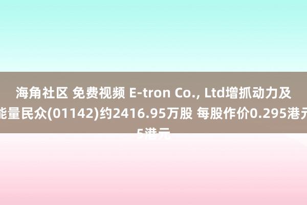 海角社区 免费视频 E-tron Co.， Ltd增抓动力及能量民众(01142)约2416.95万股 每股作价0.295港元