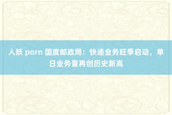 人妖 porn 国度邮政局：快递业务旺季启动，单日业务量再创历史新高