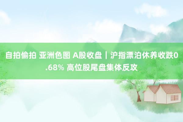 自拍偷拍 亚洲色图 A股收盘｜沪指漂泊休养收跌0.68% 高位股尾盘集体反攻