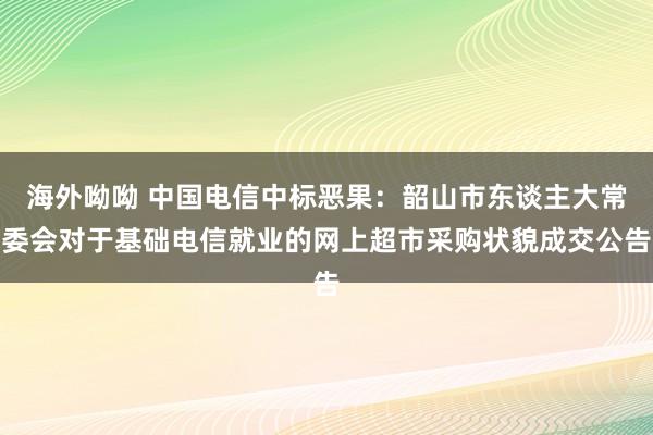 海外呦呦 中国电信中标恶果：韶山市东谈主大常委会对于基础电信就业的网上超市采购状貌成交公告