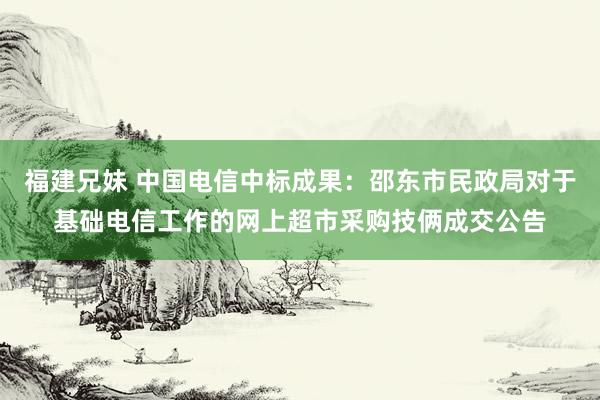 福建兄妹 中国电信中标成果：邵东市民政局对于基础电信工作的网上超市采购技俩成交公告