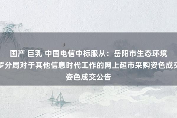 国产 巨乳 中国电信中标服从：岳阳市生态环境局汨罗分局对于其他信息时代工作的网上超市采购姿色成交公告