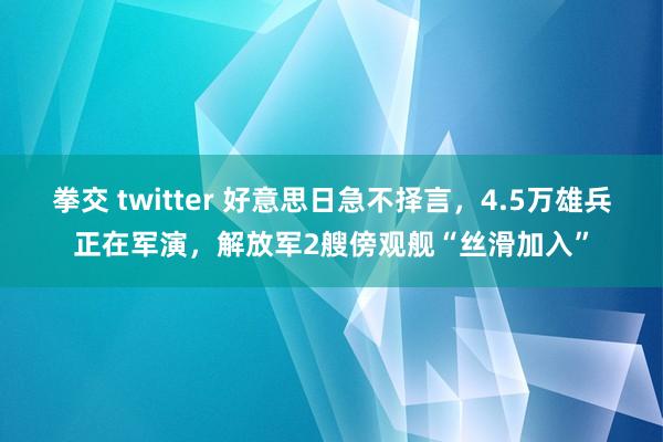 拳交 twitter 好意思日急不择言，4.5万雄兵正在军演，解放军2艘傍观舰“丝滑加入”